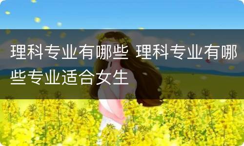 理科专业有哪些 理科专业有哪些专业适合女生