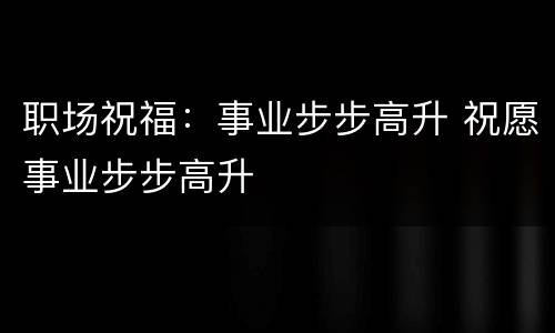 职场祝福：事业步步高升 祝愿事业步步高升
