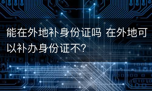 能在外地补身份证吗 在外地可以补办身份证不?