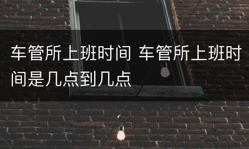 车管所上班时间 车管所上班时间是几点到几点