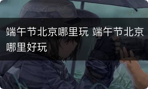 端午节北京哪里玩 端午节北京哪里好玩