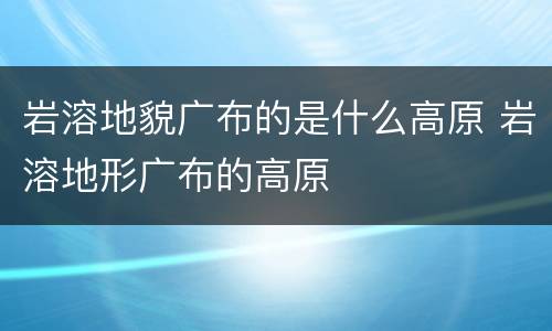 岩溶地貌广布的是什么高原 岩溶地形广布的高原