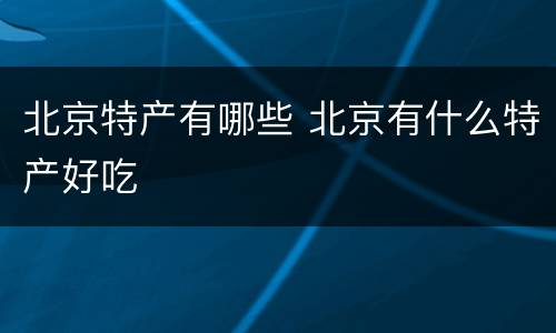 北京特产有哪些 北京有什么特产好吃