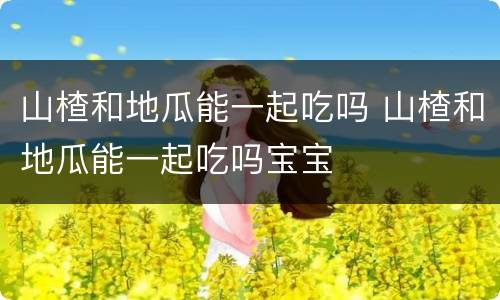 山楂和地瓜能一起吃吗 山楂和地瓜能一起吃吗宝宝