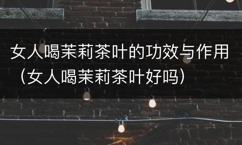 女人喝茉莉茶叶的功效与作用（女人喝茉莉茶叶好吗）