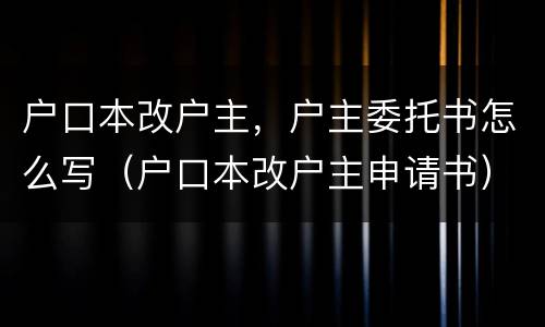 户口本改户主，户主委托书怎么写（户口本改户主申请书）