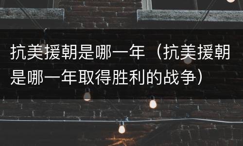抗美援朝是哪一年（抗美援朝是哪一年取得胜利的战争）