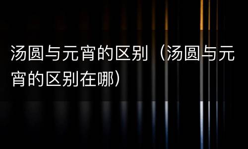 汤圆与元宵的区别（汤圆与元宵的区别在哪）
