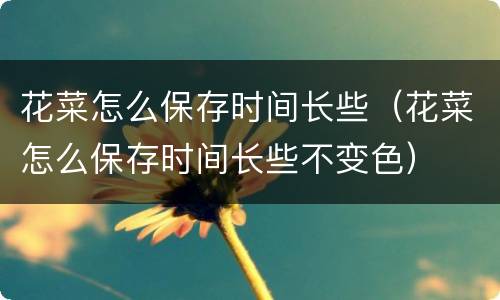 花菜怎么保存时间长些（花菜怎么保存时间长些不变色）