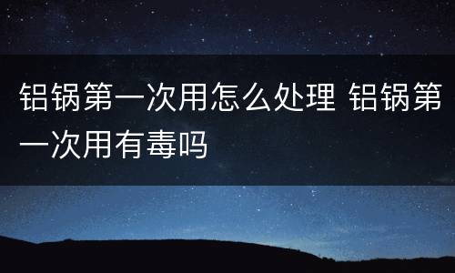 铝锅第一次用怎么处理 铝锅第一次用有毒吗