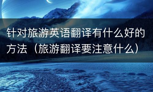 针对旅游英语翻译有什么好的方法（旅游翻译要注意什么）