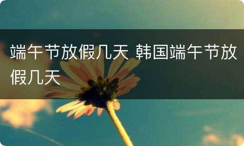 端午节放假几天 韩国端午节放假几天