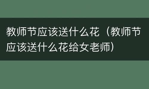 教师节应该送什么花（教师节应该送什么花给女老师）