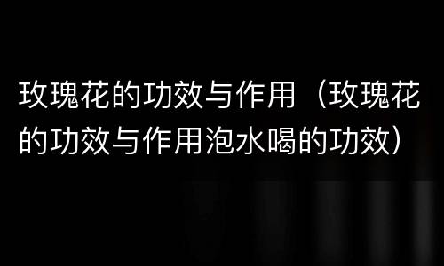 玫瑰花的功效与作用（玫瑰花的功效与作用泡水喝的功效）