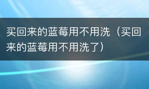 买回来的蓝莓用不用洗（买回来的蓝莓用不用洗了）