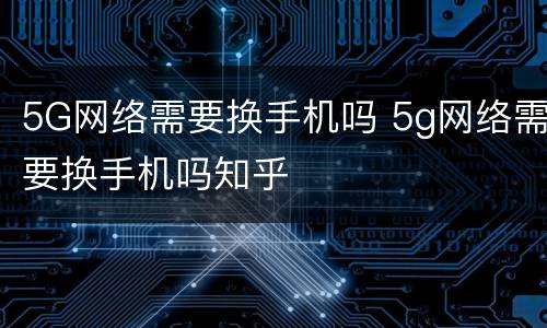 5G网络需要换手机吗 5g网络需要换手机吗知乎