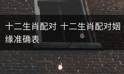 十二生肖配对 十二生肖配对姻缘准确表