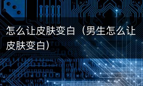 怎么让皮肤变白（男生怎么让皮肤变白）