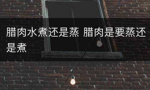 腊肉水煮还是蒸 腊肉是要蒸还是煮