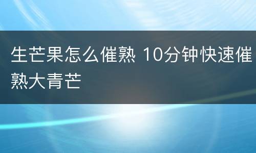生芒果怎么催熟 10分钟快速催熟大青芒