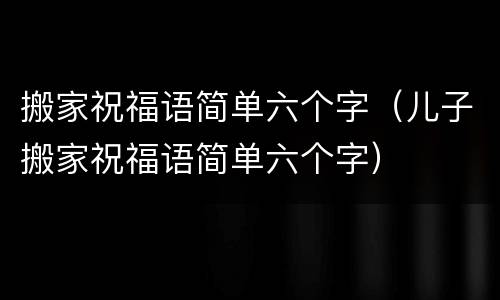 搬家祝福语简单六个字（儿子搬家祝福语简单六个字）