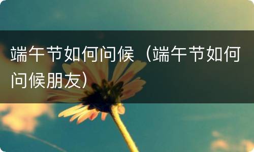 端午节如何问候（端午节如何问候朋友）