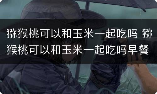猕猴桃可以和玉米一起吃吗 猕猴桃可以和玉米一起吃吗早餐