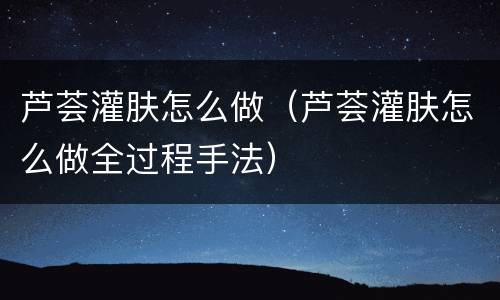 芦荟灌肤怎么做（芦荟灌肤怎么做全过程手法）