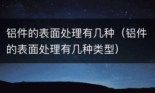 铝件的表面处理有几种（铝件的表面处理有几种类型）
