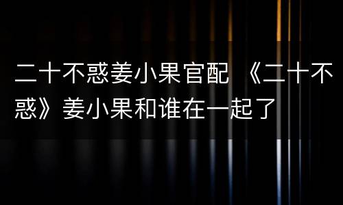 二十不惑姜小果官配 《二十不惑》姜小果和谁在一起了