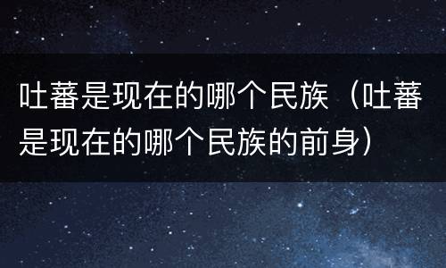 吐蕃是现在的哪个民族（吐蕃是现在的哪个民族的前身）