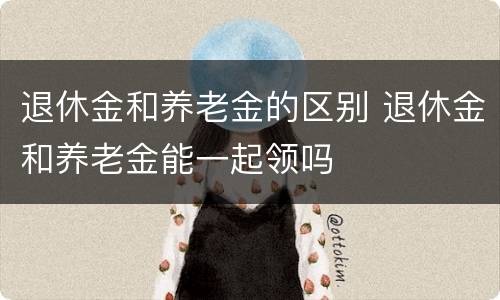 退休金和养老金的区别 退休金和养老金能一起领吗