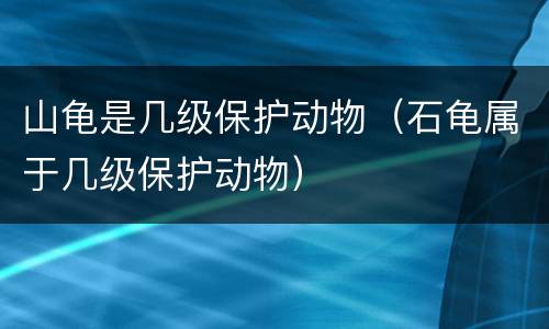 山龟是几级保护动物（石龟属于几级保护动物）