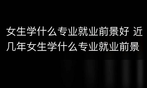 女生学什么专业就业前景好 近几年女生学什么专业就业前景好