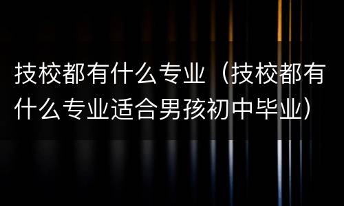 技校都有什么专业（技校都有什么专业适合男孩初中毕业）