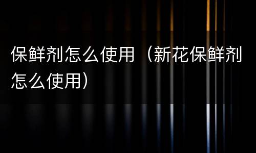 保鲜剂怎么使用（新花保鲜剂怎么使用）