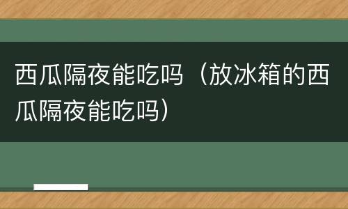 西瓜隔夜能吃吗（放冰箱的西瓜隔夜能吃吗）
