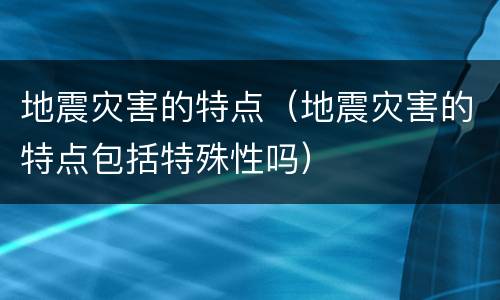 地震灾害的特点（地震灾害的特点包括特殊性吗）