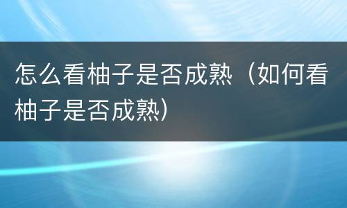 怎么看柚子是否成熟（如何看柚子是否成熟）