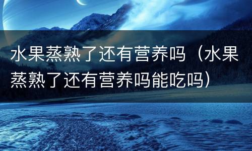 水果蒸熟了还有营养吗（水果蒸熟了还有营养吗能吃吗）