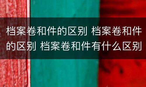 档案卷和件的区别 档案卷和件的区别 档案卷和件有什么区别