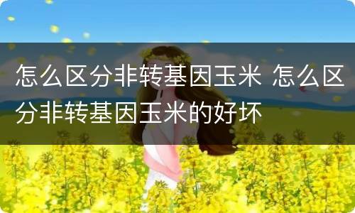 怎么区分非转基因玉米 怎么区分非转基因玉米的好坏
