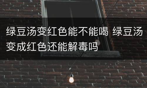 绿豆汤变红色能不能喝 绿豆汤变成红色还能解毒吗