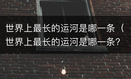 世界上最长的运河是哪一条（世界上最长的运河是哪一条? 中国京杭大运河）