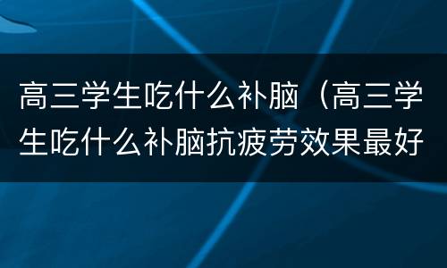 高三学生吃什么补脑（高三学生吃什么补脑抗疲劳效果最好）