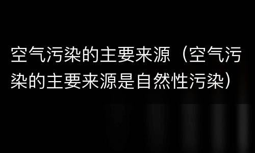 空气污染的主要来源（空气污染的主要来源是自然性污染）