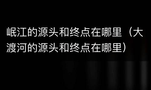 岷江的源头和终点在哪里（大渡河的源头和终点在哪里）