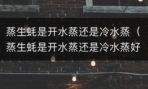 蒸生蚝是开水蒸还是冷水蒸（蒸生蚝是开水蒸还是冷水蒸好吃）