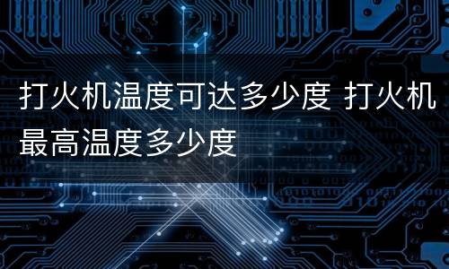 打火机温度可达多少度 打火机最高温度多少度