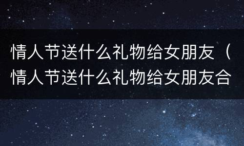 情人节送什么礼物给女朋友（情人节送什么礼物给女朋友合适）